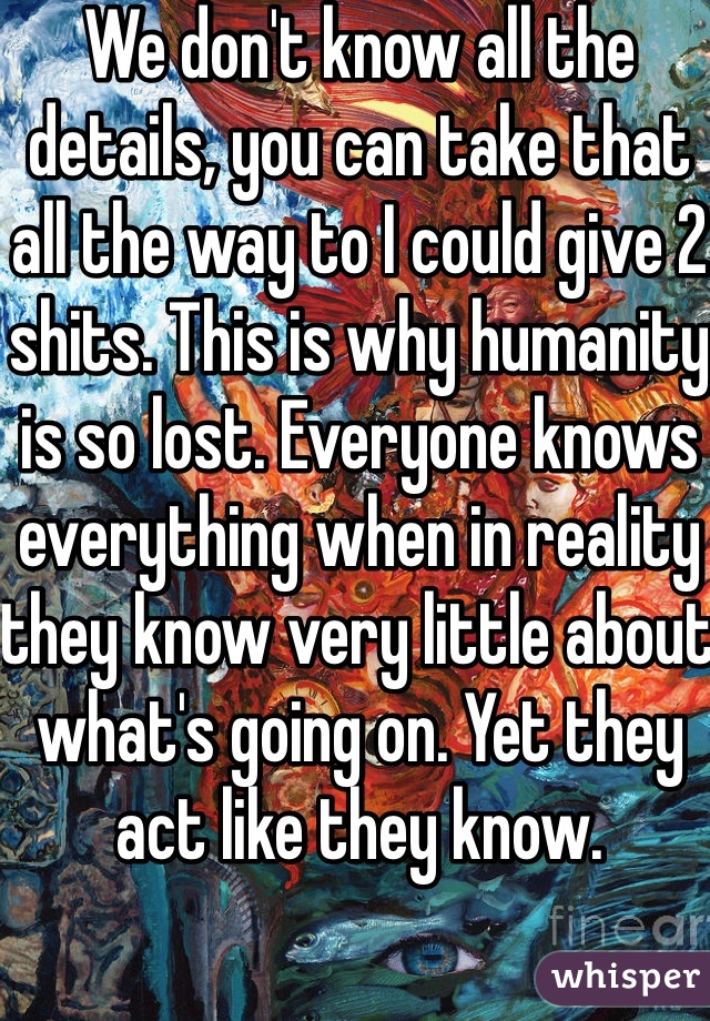 We don't know all the details, you can take that all the way to I could give 2 shits. This is why humanity is so lost. Everyone knows everything when in reality they know very little about what's going on. Yet they act like they know.