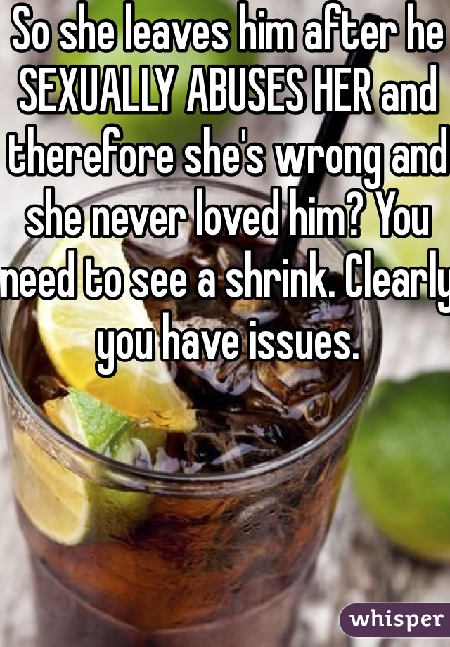 So she leaves him after he SEXUALLY ABUSES HER and therefore she's wrong and she never loved him? You need to see a shrink. Clearly you have issues. 