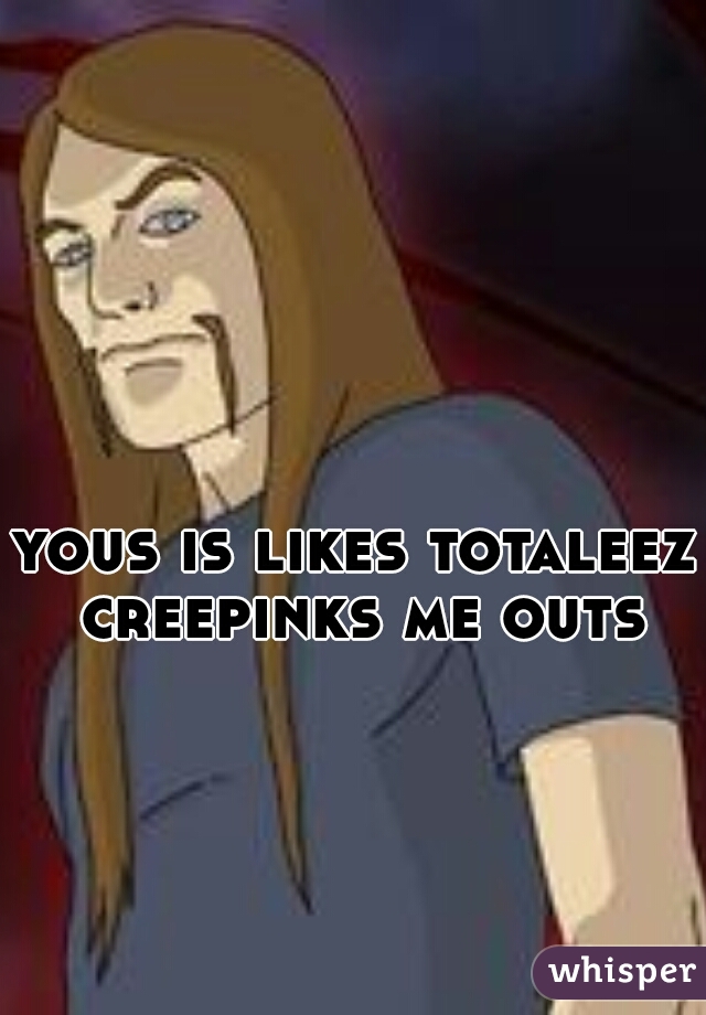 yous is likes totaleez creepinks me outs