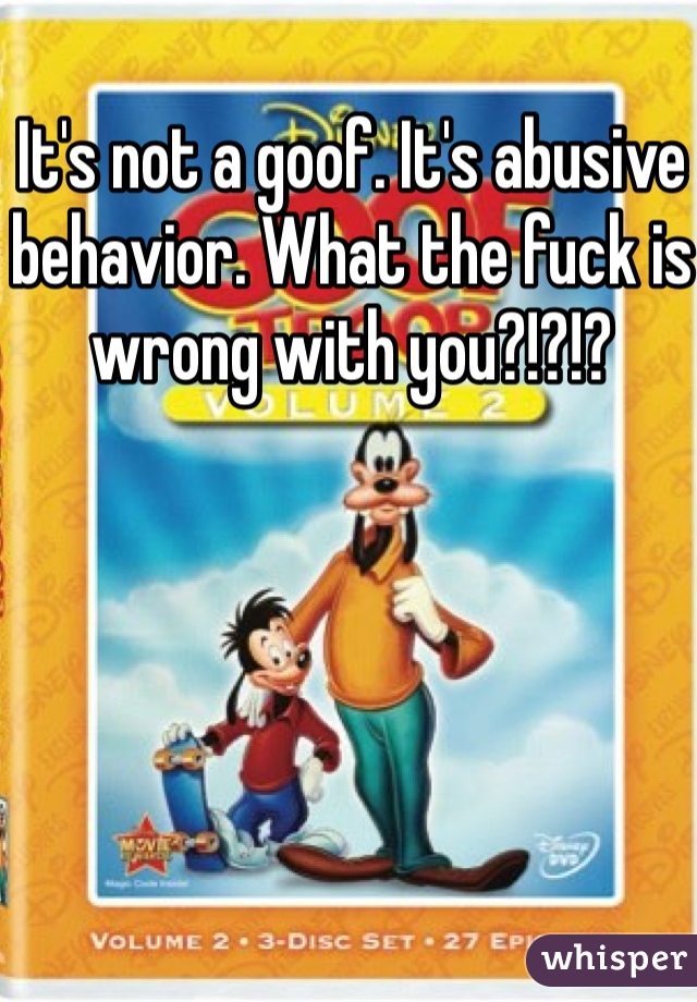 It's not a goof. It's abusive behavior. What the fuck is wrong with you?!?!? 