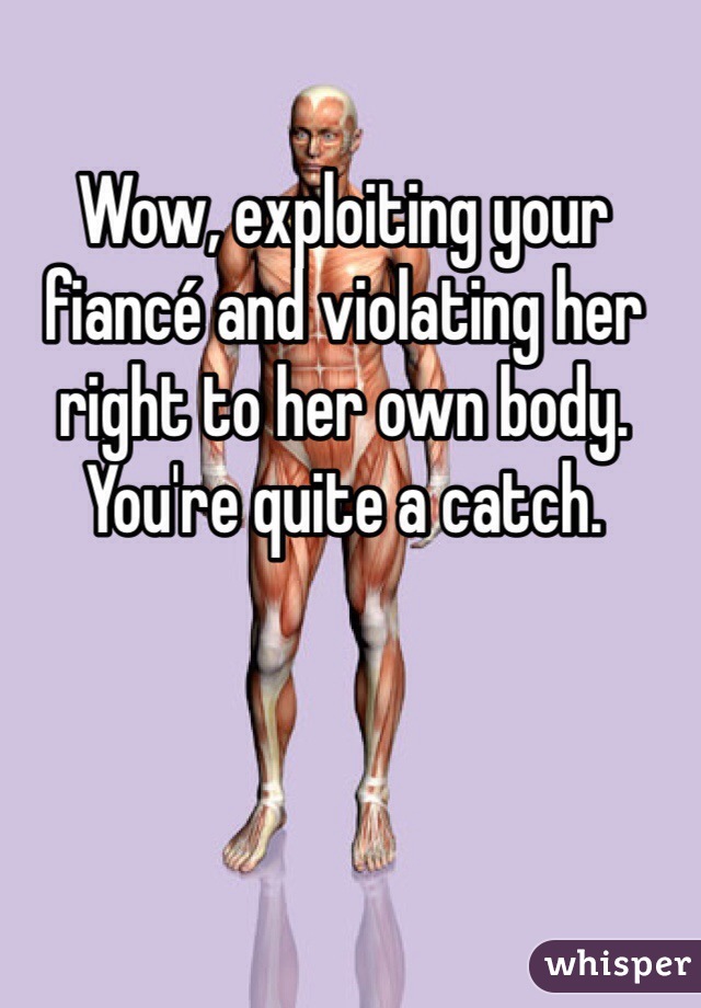 Wow, exploiting your fiancé and violating her right to her own body. You're quite a catch. 