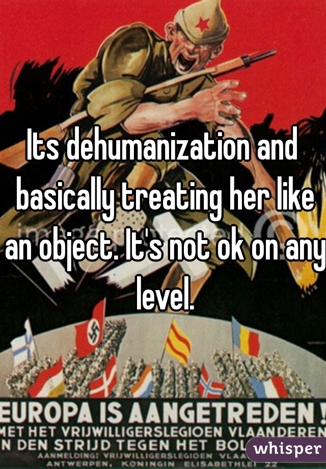 Its dehumanization and basically treating her like an object. It's not ok on any level.