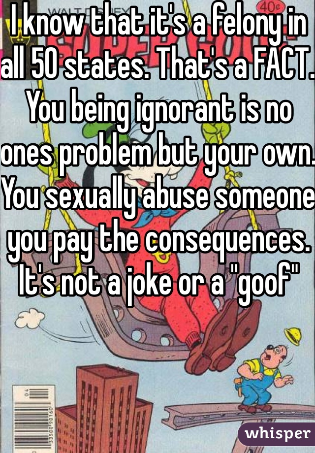 I know that it's a felony in all 50 states. That's a FACT. You being ignorant is no ones problem but your own. You sexually abuse someone you pay the consequences. It's not a joke or a "goof" 