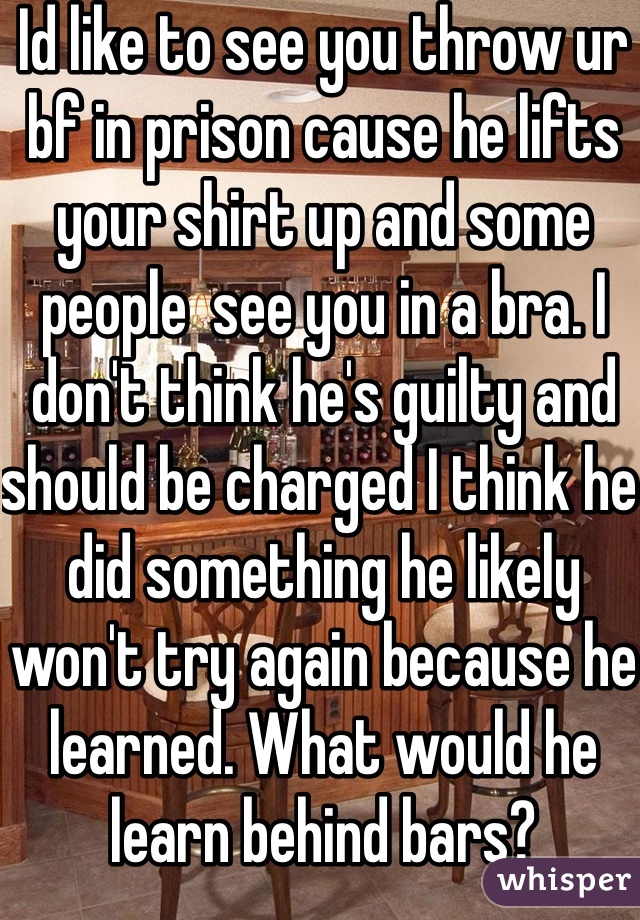 Id like to see you throw ur bf in prison cause he lifts your shirt up and some people  see you in a bra. I don't think he's guilty and should be charged I think he did something he likely won't try again because he learned. What would he learn behind bars?