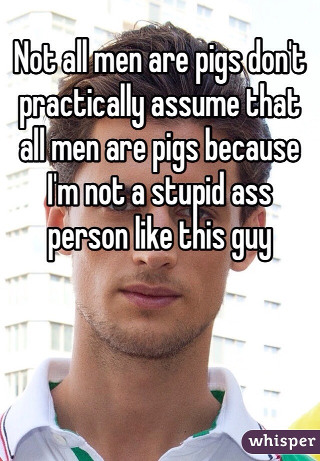 Not all men are pigs don't practically assume that all men are pigs because I'm not a stupid ass person like this guy 