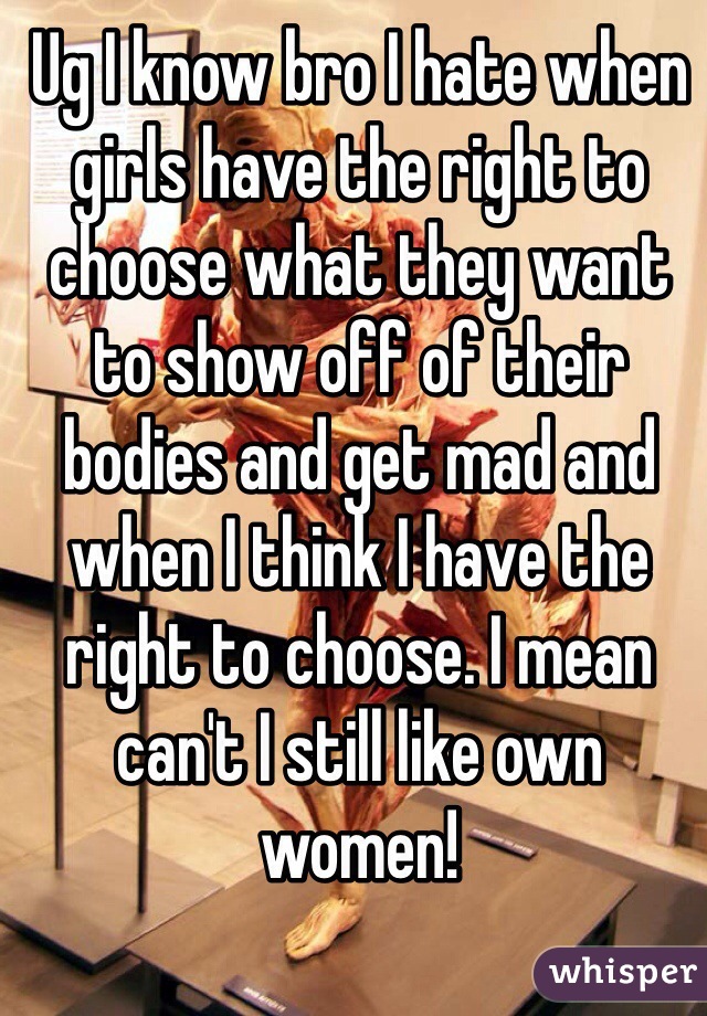 Ug I know bro I hate when girls have the right to choose what they want to show off of their bodies and get mad and when I think I have the right to choose. I mean can't I still like own women! 