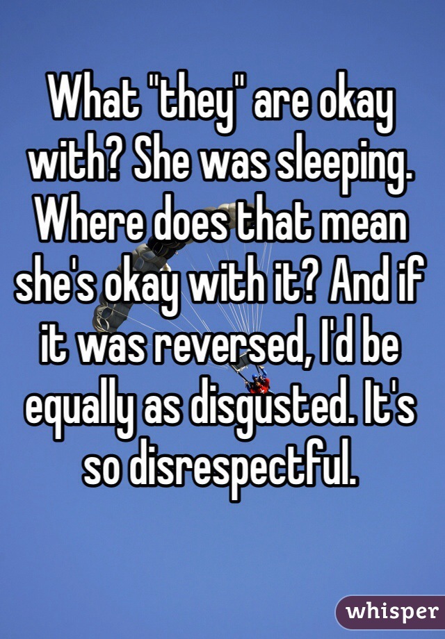 What "they" are okay with? She was sleeping. Where does that mean she's okay with it? And if it was reversed, I'd be equally as disgusted. It's so disrespectful.