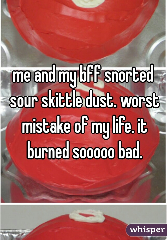 me and my bff snorted sour skittle dust. worst mistake of my life. it burned sooooo bad.