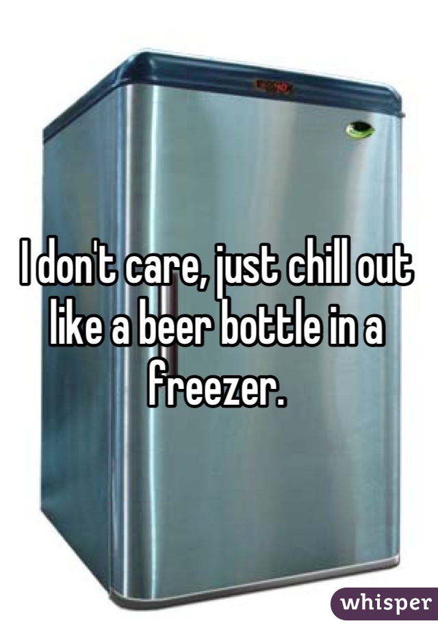 I don't care, just chill out like a beer bottle in a freezer.