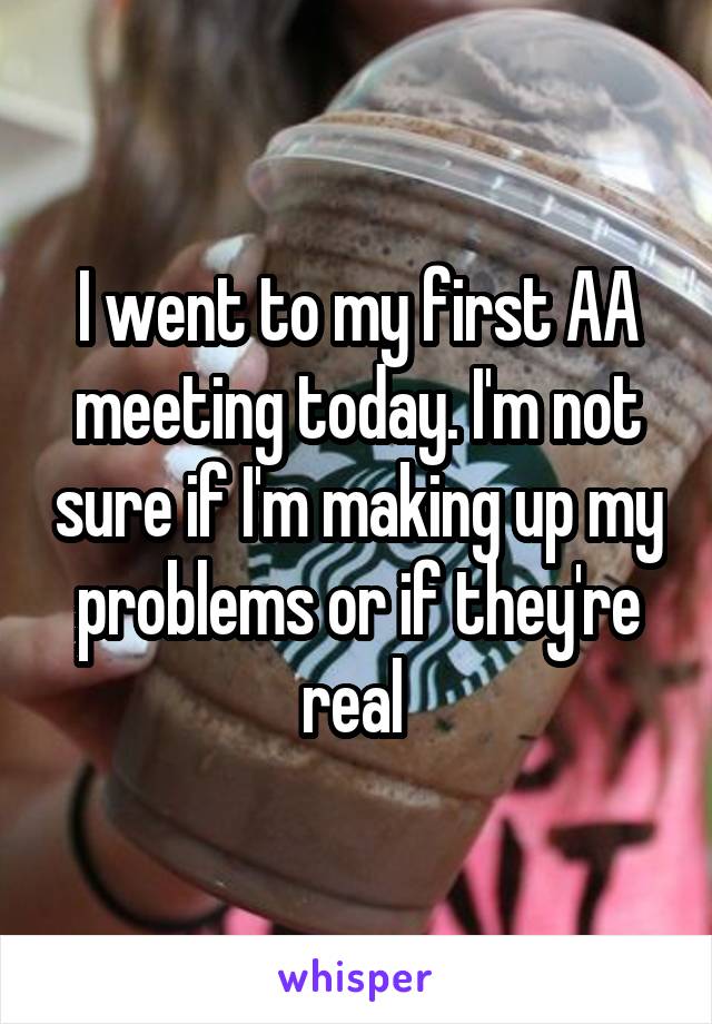 I went to my first AA meeting today. I'm not sure if I'm making up my problems or if they're real 