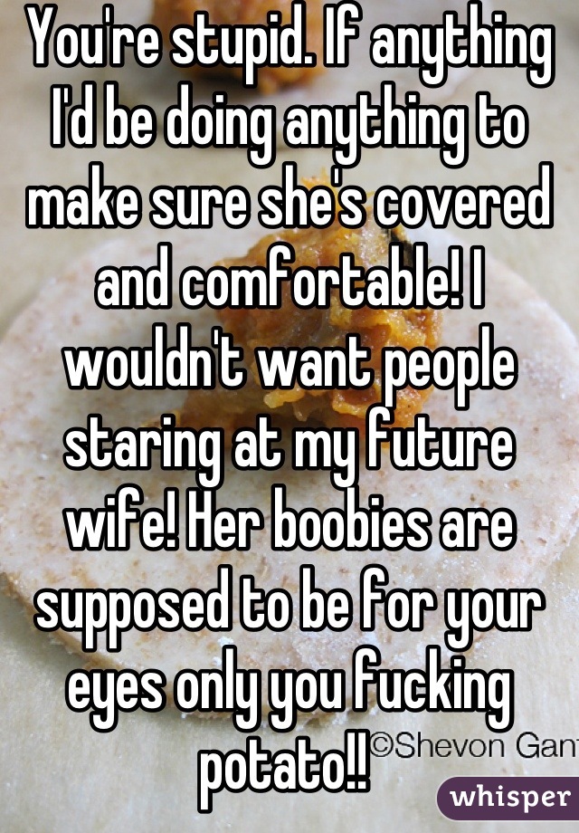 You're stupid. If anything I'd be doing anything to make sure she's covered and comfortable! I wouldn't want people staring at my future wife! Her boobies are supposed to be for your eyes only you fucking potato!! 