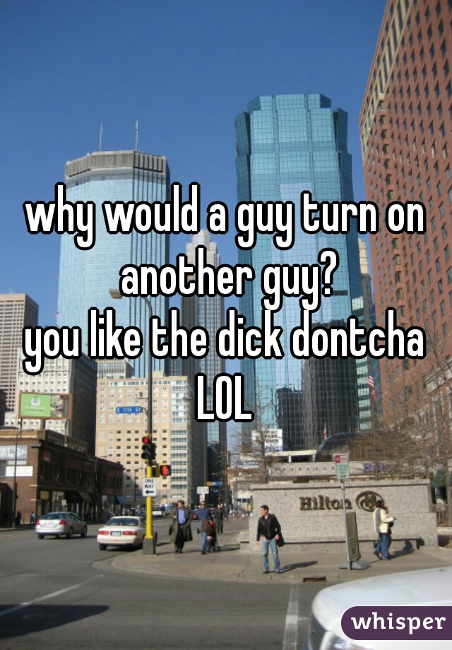 why would a guy turn on another guy?
you like the dick dontcha LOL 