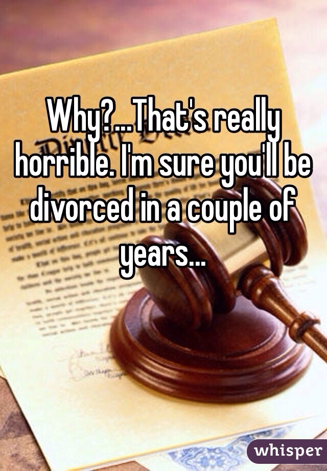 Why?...That's really horrible. I'm sure you'll be divorced in a couple of years...