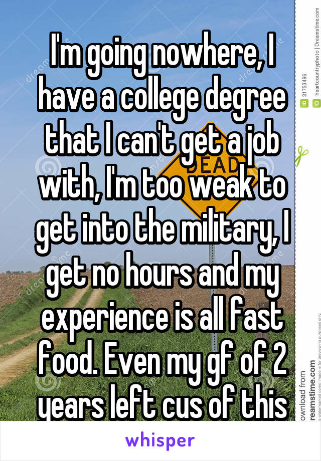 I'm going nowhere, I have a college degree that I can't get a job with, I'm too weak to get into the military, I get no hours and my experience is all fast food. Even my gf of 2 years left cus of this