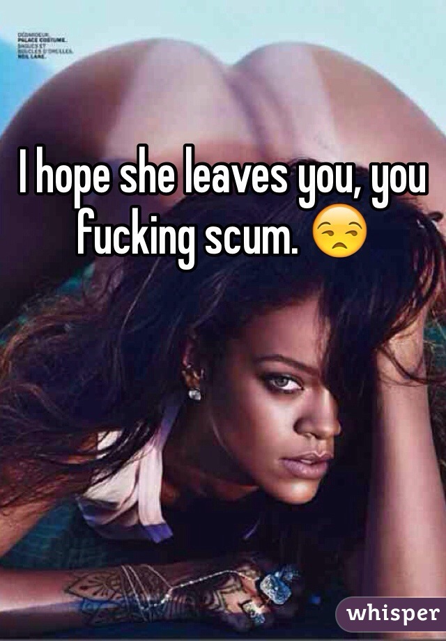 I hope she leaves you, you fucking scum. 😒