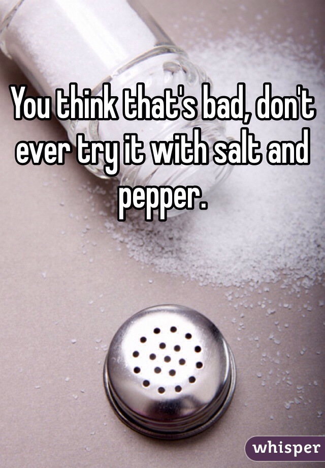 You think that's bad, don't ever try it with salt and pepper.
