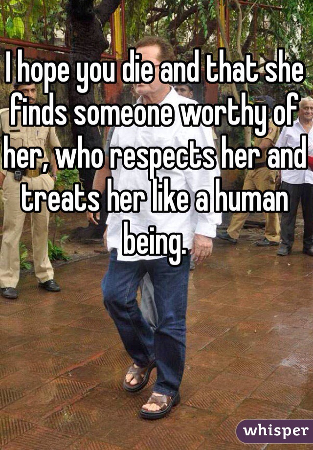 I hope you die and that she finds someone worthy of her, who respects her and treats her like a human being. 