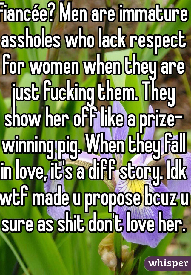 Fiancée? Men are immature assholes who lack respect for women when they are just fucking them. They show her off like a prize-winning pig. When they fall in love, it's a diff story. Idk wtf made u propose bcuz u sure as shit don't love her.