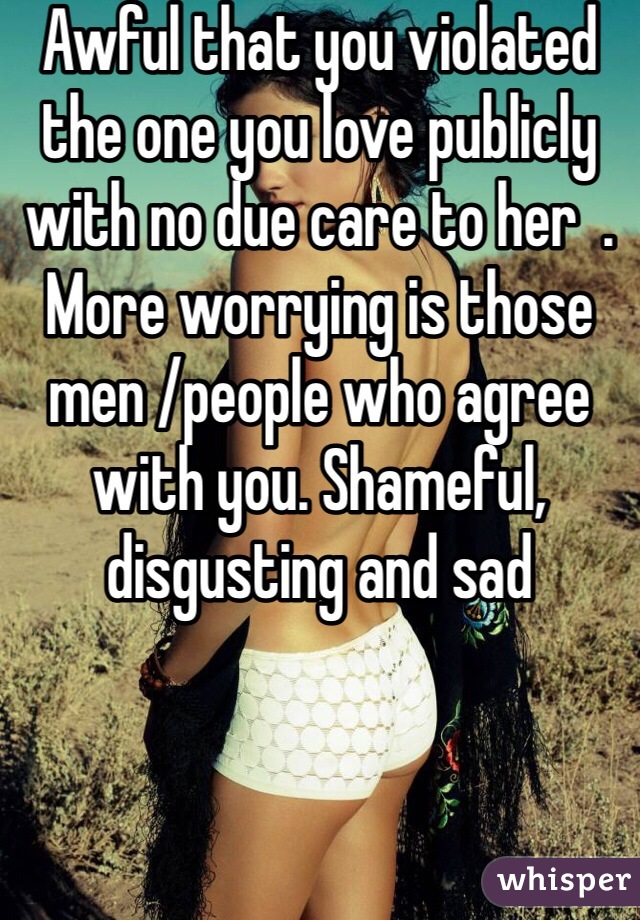 Awful that you violated the one you love publicly with no due care to her  . More worrying is those men /people who agree with you. Shameful, disgusting and sad