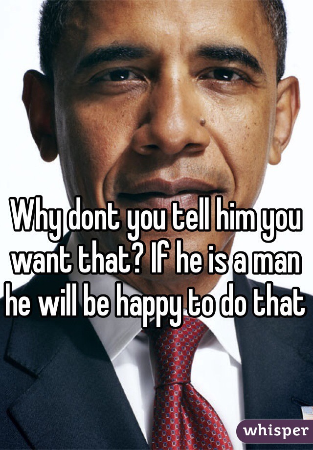 Why dont you tell him you want that? If he is a man he will be happy to do that