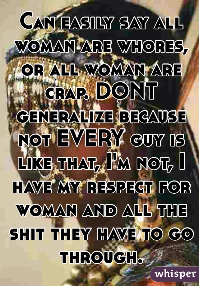 Can easily say all woman are whores, or all woman are crap. DONT generalize because not EVERY guy is like that, I'm not, I have my respect for woman and all the shit they have to go through. 