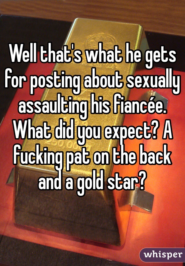 Well that's what he gets for posting about sexually assaulting his fiancée. What did you expect? A fucking pat on the back and a gold star? 