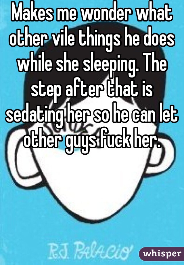 Makes me wonder what other vile things he does while she sleeping. The step after that is sedating her so he can let other guys fuck her. 