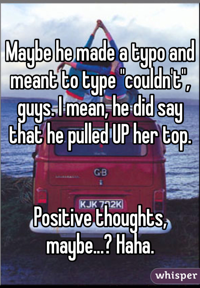 Maybe he made a typo and meant to type "couldn't", guys. I mean, he did say that he pulled UP her top. 


Positive thoughts, maybe...? Haha. 