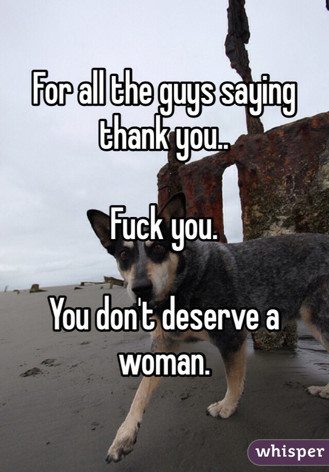 For all the guys saying thank you..

Fuck you.

You don't deserve a woman.