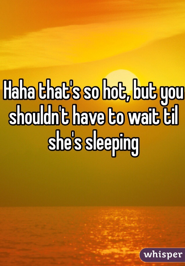 Haha that's so hot, but you shouldn't have to wait til she's sleeping 