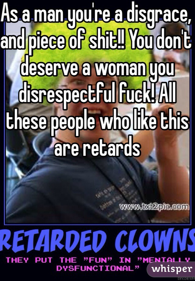 As a man you're a disgrace, and piece of shit!! You don't deserve a woman you disrespectful fuck! All these people who like this are retards