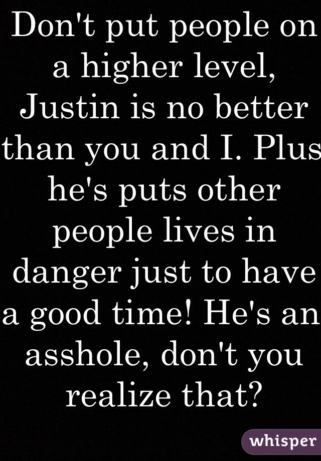 Don't put people on a higher level, Justin is no better than you and I. Plus he's puts other people lives in danger just to have a good time! He's an asshole, don't you realize that?