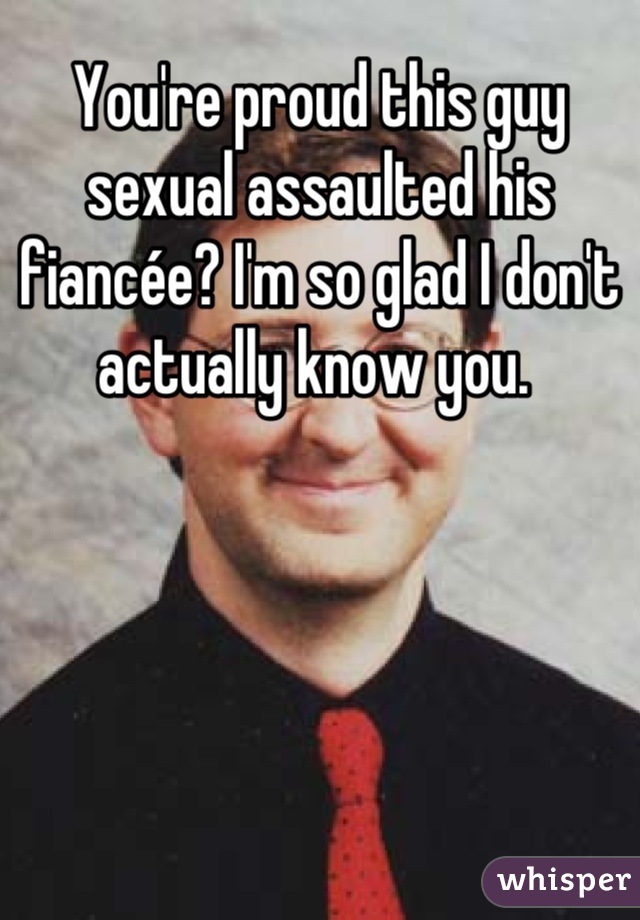 You're proud this guy sexual assaulted his fiancée? I'm so glad I don't actually know you. 