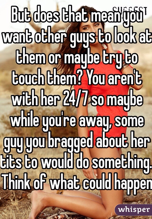 But does that mean you want other guys to look at them or maybe try to touch them? You aren't with her 24/7 so maybe while you're away, some guy you bragged about her tits to would do something. Think of what could happen