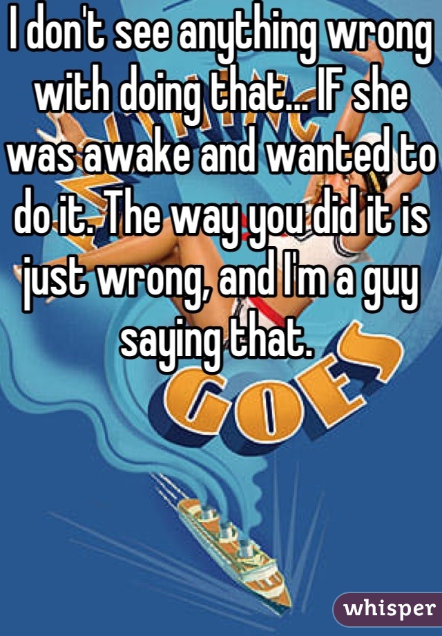 I don't see anything wrong with doing that... IF she was awake and wanted to do it. The way you did it is just wrong, and I'm a guy saying that. 