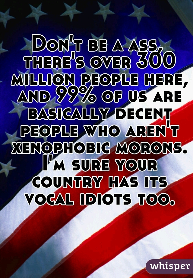 Don't be a ass, there's over 300 million people here, and 99% of us are basically decent people who aren't xenophobic morons. I'm sure your country has its vocal idiots too.