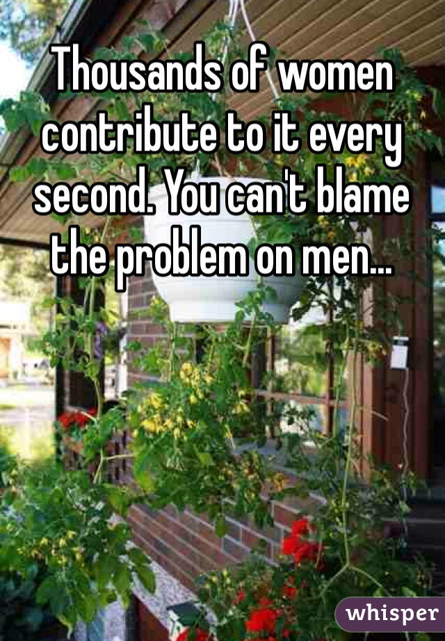 Thousands of women contribute to it every second. You can't blame the problem on men...
