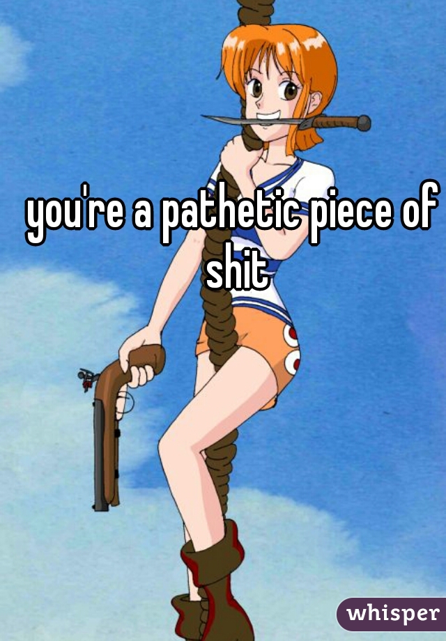 you're a pathetic piece of shit