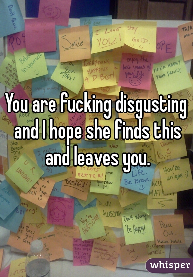 You are fucking disgusting and I hope she finds this and leaves you.