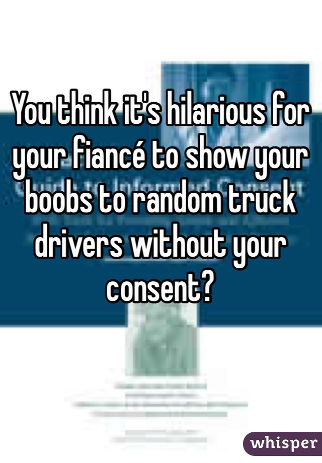 You think it's hilarious for your fiancé to show your boobs to random truck drivers without your consent? 

