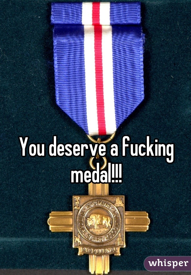 You deserve a fucking medal!!!