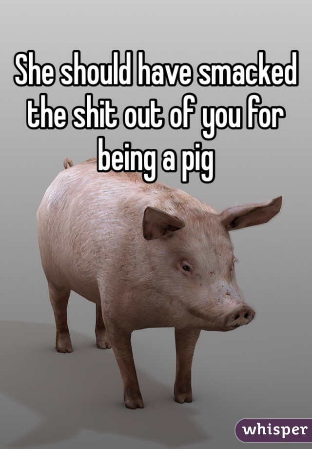 She should have smacked the shit out of you for being a pig