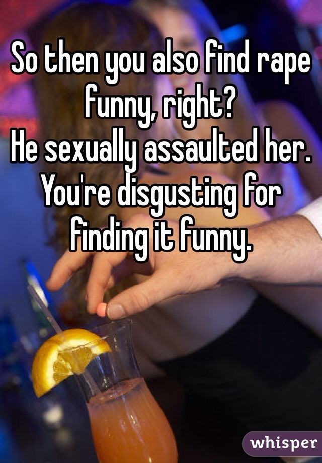 So then you also find rape funny, right?
He sexually assaulted her. You're disgusting for finding it funny.