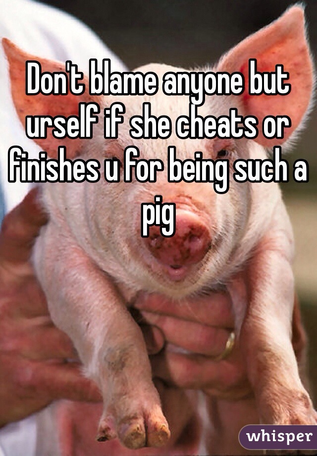 Don't blame anyone but urself if she cheats or finishes u for being such a pig