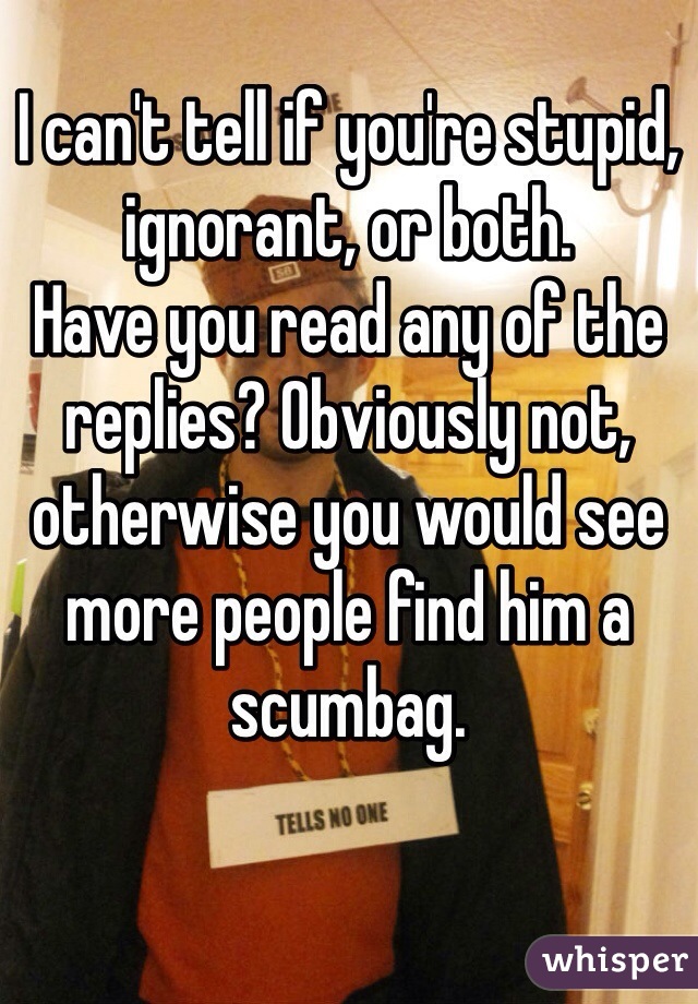 I can't tell if you're stupid, ignorant, or both. 
Have you read any of the replies? Obviously not, otherwise you would see more people find him a scumbag.