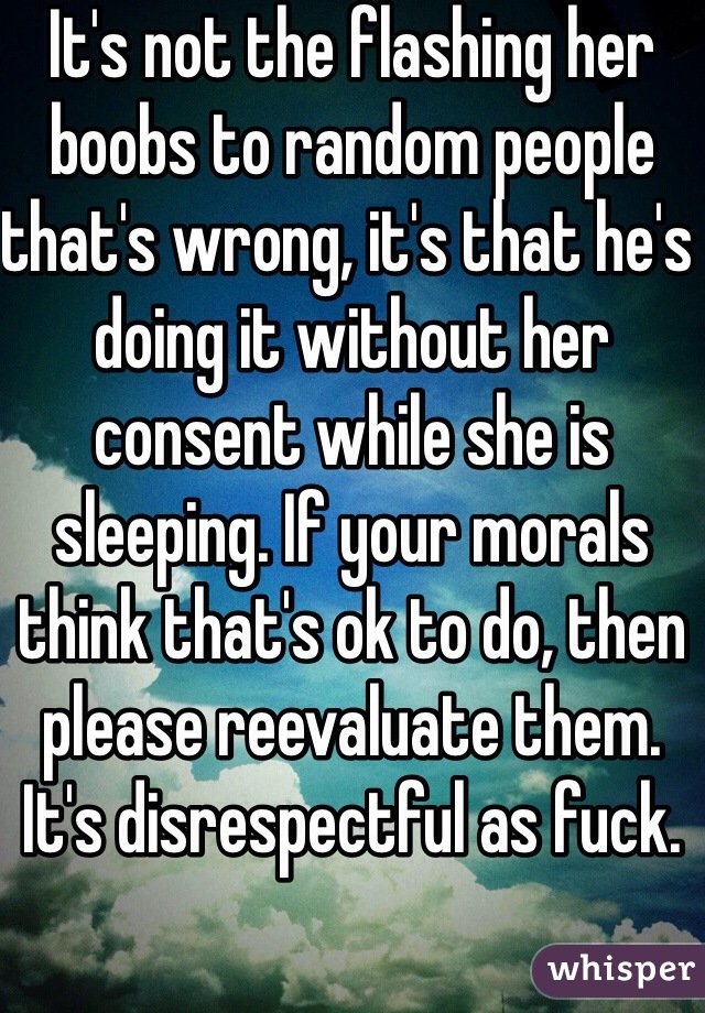 It's not the flashing her boobs to random people that's wrong, it's that he's doing it without her consent while she is sleeping. If your morals think that's ok to do, then please reevaluate them. It's disrespectful as fuck. 