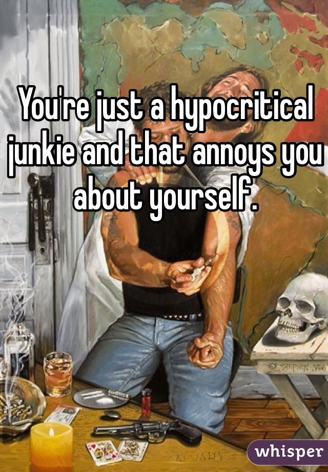 You're just a hypocritical junkie and that annoys you about yourself. 