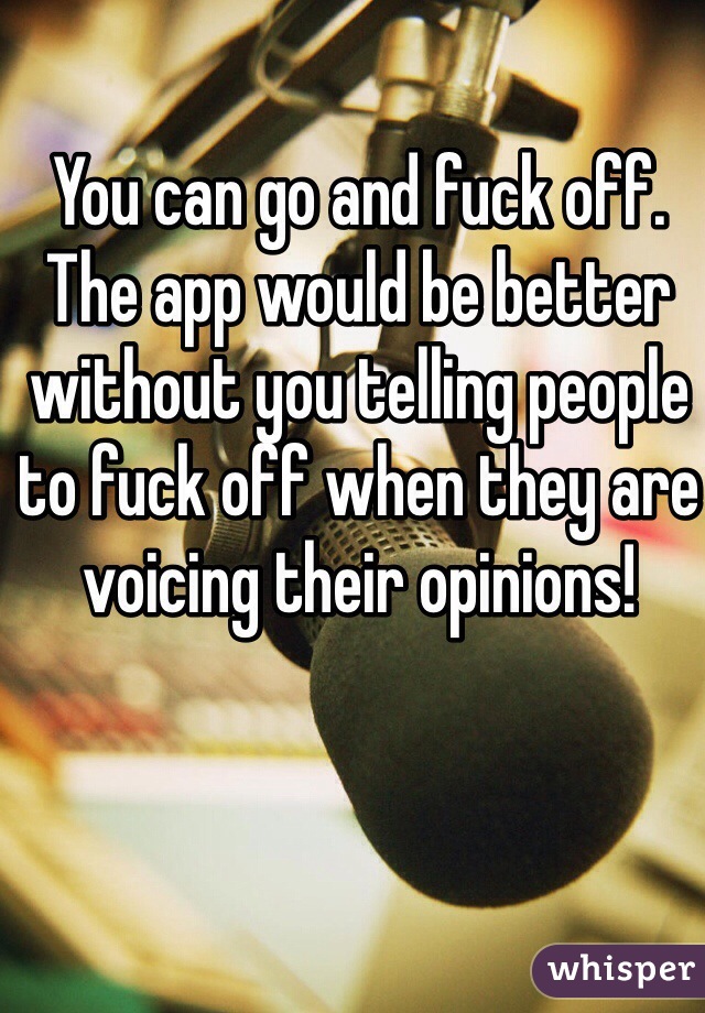 You can go and fuck off. The app would be better without you telling people to fuck off when they are voicing their opinions!