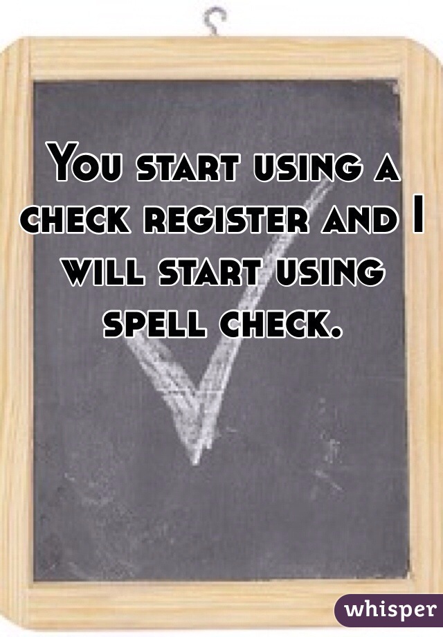 You start using a check register and I will start using spell check. 