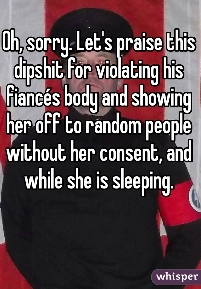 Oh, sorry. Let's praise this dipshit for violating his fiancés body and showing her off to random people without her consent, and while she is sleeping. 